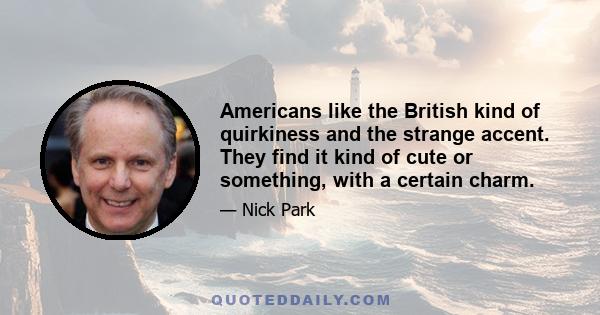 Americans like the British kind of quirkiness and the strange accent. They find it kind of cute or something, with a certain charm.