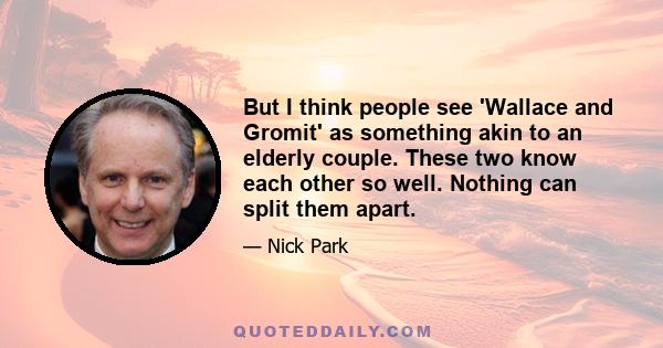 But I think people see 'Wallace and Gromit' as something akin to an elderly couple. These two know each other so well. Nothing can split them apart.