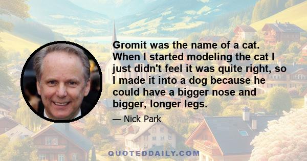 Gromit was the name of a cat. When I started modeling the cat I just didn't feel it was quite right, so I made it into a dog because he could have a bigger nose and bigger, longer legs.