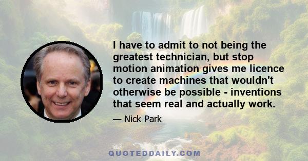 I have to admit to not being the greatest technician, but stop motion animation gives me licence to create machines that wouldn't otherwise be possible - inventions that seem real and actually work.