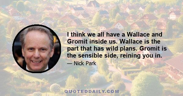 I think we all have a Wallace and Gromit inside us. Wallace is the part that has wild plans. Gromit is the sensible side, reining you in.