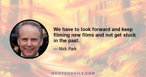 We have to look forward and keep filming new films and not get stuck in the past.