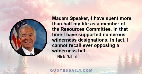 Madam Speaker, I have spent more than half my life as a member of the Resources Committee. In that time I have supported numerous wilderness designations. In fact, I cannot recall ever opposing a wilderness bill.