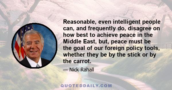 Reasonable, even intelligent people can, and frequently do, disagree on how best to achieve peace in the Middle East, but, peace must be the goal of our foreign policy tools, whether they be by the stick or by the