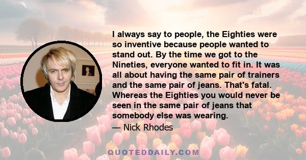 I always say to people, the Eighties were so inventive because people wanted to stand out. By the time we got to the Nineties, everyone wanted to fit in. It was all about having the same pair of trainers and the same