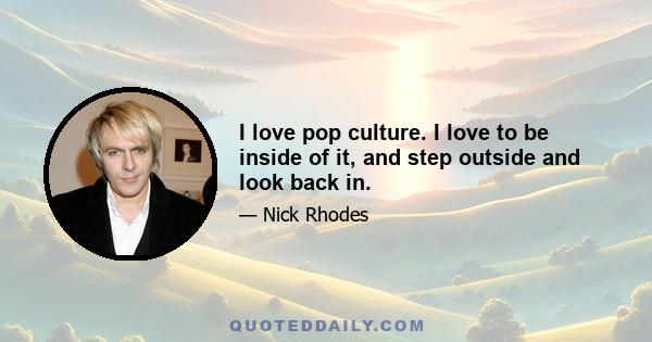 I love pop culture. I love to be inside of it, and step outside and look back in.