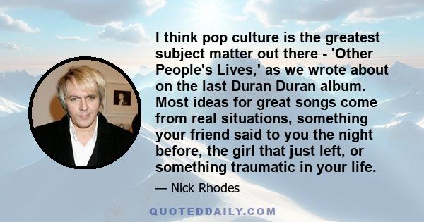 I think pop culture is the greatest subject matter out there - 'Other People's Lives,' as we wrote about on the last Duran Duran album. Most ideas for great songs come from real situations, something your friend said to 