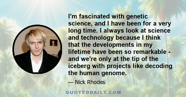 I'm fascinated with genetic science, and I have been for a very long time. I always look at science and technology because I think that the developments in my lifetime have been so remarkable - and we're only at the tip 