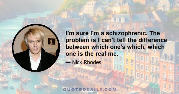 I'm sure I'm a schizophrenic. The problem is I can't tell the difference between which one's which, which one is the real me.