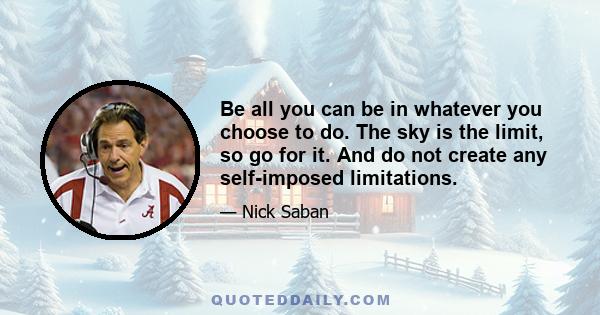 Be all you can be in whatever you choose to do. The sky is the limit, so go for it. And do not create any self-imposed limitations.