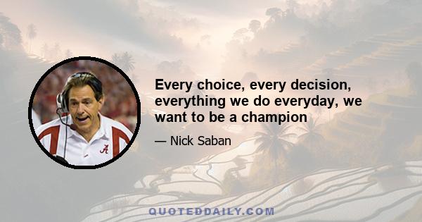 Every choice, every decision, everything we do everyday, we want to be a champion