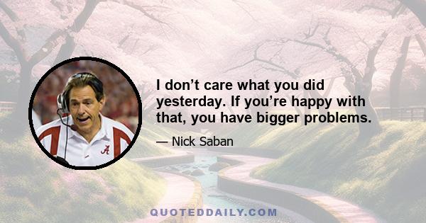 I don’t care what you did yesterday. If you’re happy with that, you have bigger problems.