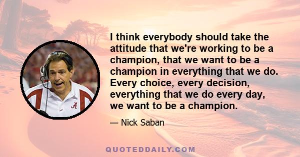 I think everybody should take the attitude that we're working to be a champion, that we want to be a champion in everything that we do. Every choice, every decision, everything that we do every day, we want to be a