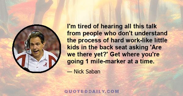 I'm tired of hearing all this talk from people who don't understand the process of hard work-like little kids in the back seat asking 'Are we there yet?' Get where you're going 1 mile-marker at a time.