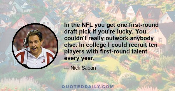 In the NFL you get one first-round draft pick if you're lucky. You couldn't really outwork anybody else. In college I could recruit ten players with first-round talent every year.