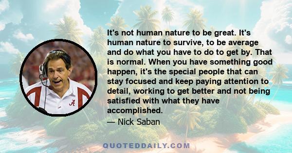 It's not human nature to be great. It's human nature to survive, to be average and do what you have to do to get by. That is normal. When you have something good happen, it's the special people that can stay focused and 