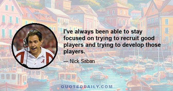 I've always been able to stay focused on trying to recruit good players and trying to develop those players.