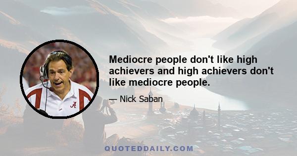 Mediocre people don't like high achievers and high achievers don't like mediocre people.