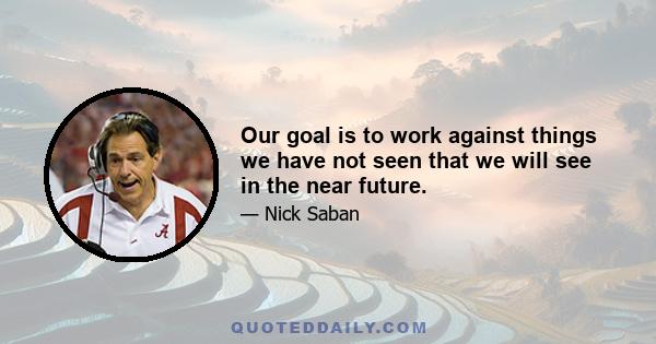 Our goal is to work against things we have not seen that we will see in the near future.