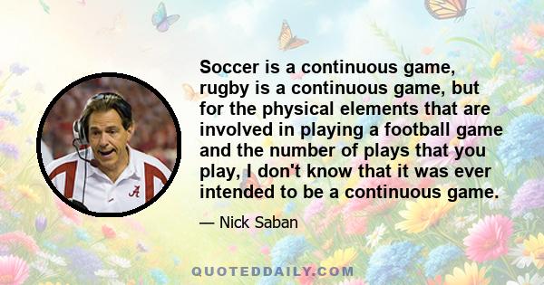 Soccer is a continuous game, rugby is a continuous game, but for the physical elements that are involved in playing a football game and the number of plays that you play, I don't know that it was ever intended to be a