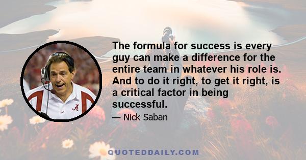 The formula for success is every guy can make a difference for the entire team in whatever his role is. And to do it right, to get it right, is a critical factor in being successful.