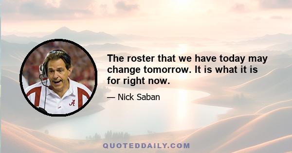 The roster that we have today may change tomorrow. It is what it is for right now.