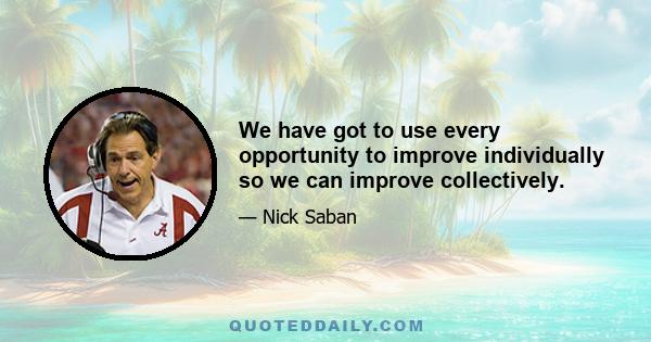 We have got to use every opportunity to improve individually so we can improve collectively.