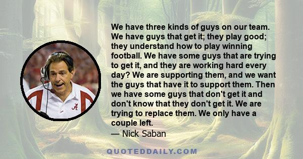 We have three kinds of guys on our team. We have guys that get it; they play good; they understand how to play winning football. We have some guys that are trying to get it, and they are working hard every day? We are