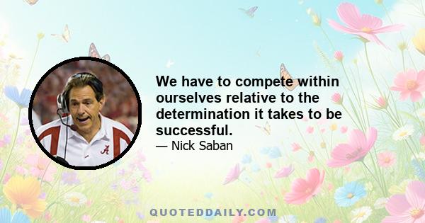 We have to compete within ourselves relative to the determination it takes to be successful.