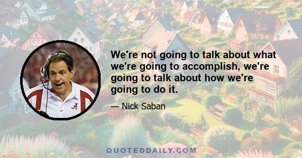 We're not going to talk about what we're going to accomplish, we're going to talk about how we're going to do it.