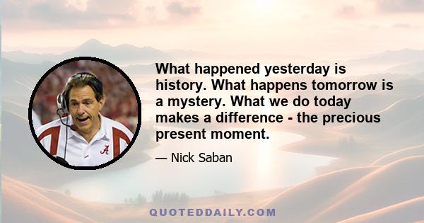 What happened yesterday is history. What happens tomorrow is a mystery. What we do today makes a difference - the precious present moment.