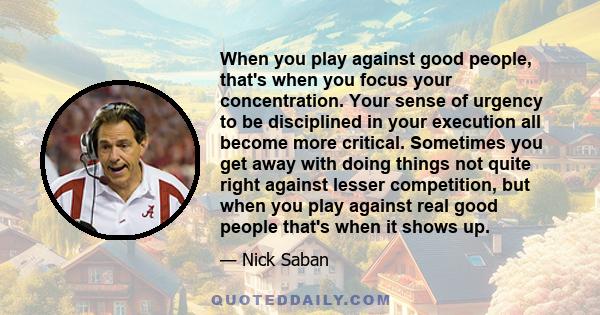 When you play against good people, that's when you focus your concentration. Your sense of urgency to be disciplined in your execution all become more critical. Sometimes you get away with doing things not quite right