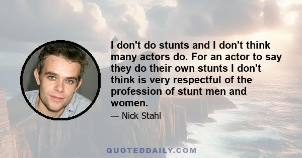 I don't do stunts and I don't think many actors do. For an actor to say they do their own stunts I don't think is very respectful of the profession of stunt men and women.