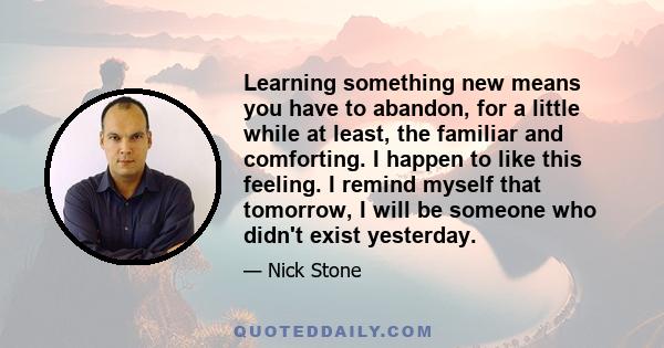 Learning something new means you have to abandon, for a little while at least, the familiar and comforting. I happen to like this feeling. I remind myself that tomorrow, I will be someone who didn't exist yesterday.