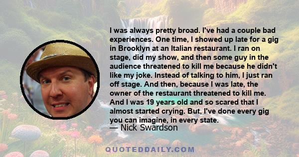 I was always pretty broad. I've had a couple bad experiences. One time, I showed up late for a gig in Brooklyn at an Italian restaurant. I ran on stage, did my show, and then some guy in the audience threatened to kill