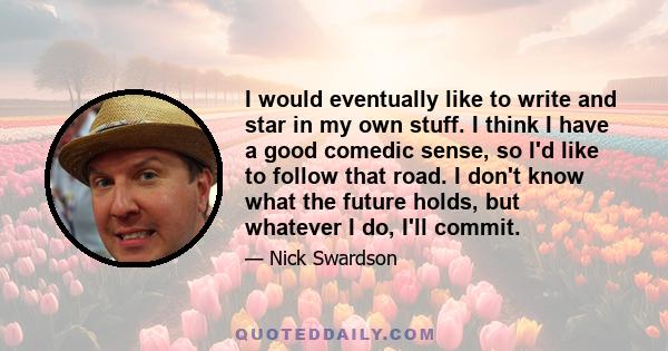 I would eventually like to write and star in my own stuff. I think I have a good comedic sense, so I'd like to follow that road. I don't know what the future holds, but whatever I do, I'll commit.