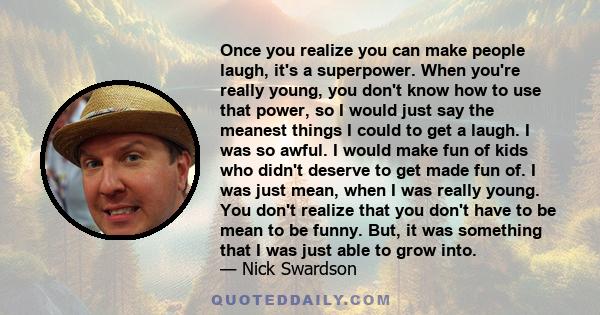 Once you realize you can make people laugh, it's a superpower. When you're really young, you don't know how to use that power, so I would just say the meanest things I could to get a laugh. I was so awful. I would make