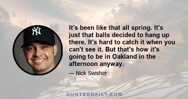 It's been like that all spring. It's just that balls decided to hang up there. It's hard to catch it when you can't see it. But that's how it's going to be in Oakland in the afternoon anyway.