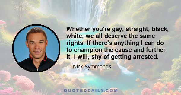 Whether you're gay, straight, black, white, we all deserve the same rights. If there's anything I can do to champion the cause and further it, I will, shy of getting arrested.