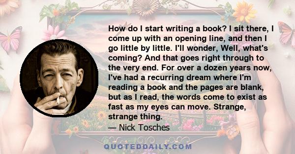 How do I start writing a book? I sit there, I come up with an opening line, and then I go little by little. I'll wonder, Well, what's coming? And that goes right through to the very end. For over a dozen years now, I've 