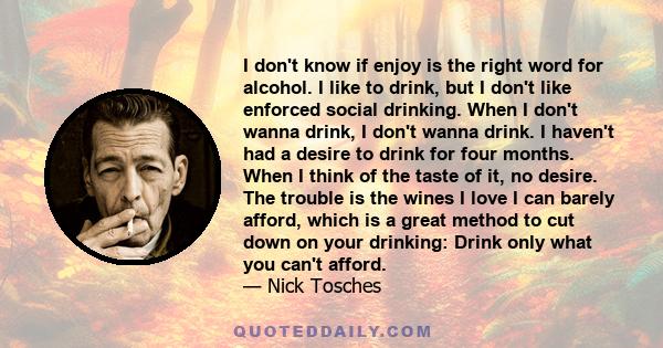 I don't know if enjoy is the right word for alcohol. I like to drink, but I don't like enforced social drinking. When I don't wanna drink, I don't wanna drink. I haven't had a desire to drink for four months. When I