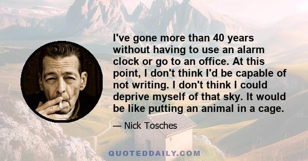 I've gone more than 40 years without having to use an alarm clock or go to an office. At this point, I don't think I'd be capable of not writing. I don't think I could deprive myself of that sky. It would be like