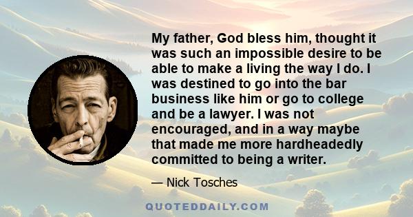 My father, God bless him, thought it was such an impossible desire to be able to make a living the way I do. I was destined to go into the bar business like him or go to college and be a lawyer. I was not encouraged,