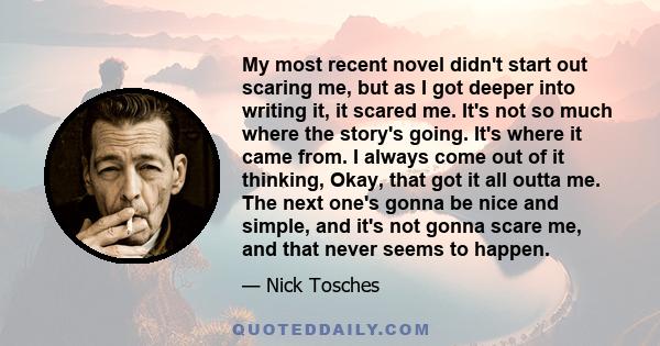 My most recent novel didn't start out scaring me, but as I got deeper into writing it, it scared me. It's not so much where the story's going. It's where it came from. I always come out of it thinking, Okay, that got it 