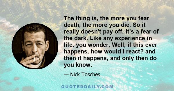 The thing is, the more you fear death, the more you die. So it really doesn't pay off. It's a fear of the dark. Like any experience in life, you wonder, Well, if this ever happens, how would I react? and then it