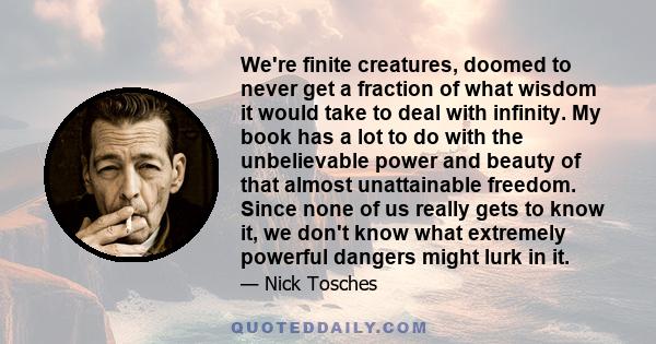 We're finite creatures, doomed to never get a fraction of what wisdom it would take to deal with infinity. My book has a lot to do with the unbelievable power and beauty of that almost unattainable freedom. Since none