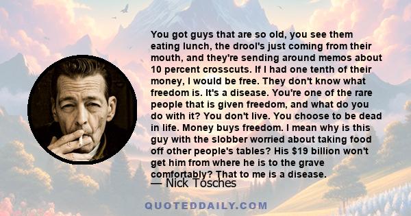 You got guys that are so old, you see them eating lunch, the drool's just coming from their mouth, and they're sending around memos about 10 percent crosscuts. If I had one tenth of their money, I would be free. They