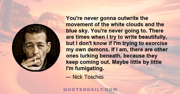 You're never gonna outwrite the movement of the white clouds and the blue sky. You're never going to. There are times when I try to write beautifully, but I don't know if I'm trying to exorcise my own demons. If I am,