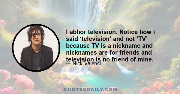 I abhor television. Notice how i said ‘television’ and not ‘TV’ because TV is a nickname and nicknames are for friends and television is no friend of mine.