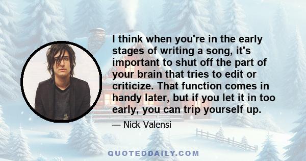 I think when you're in the early stages of writing a song, it's important to shut off the part of your brain that tries to edit or criticize. That function comes in handy later, but if you let it in too early, you can